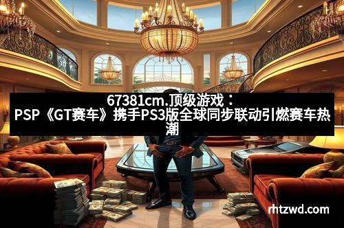 67381cm.顶级游戏：PSP《GT赛车》携手PS3版全球同步联动引燃赛车热潮